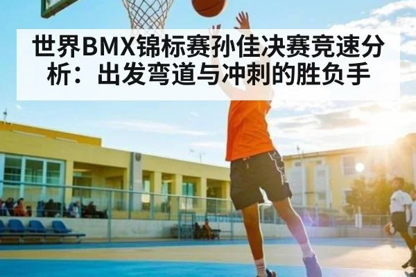 世界BMX锦标赛孙佳决赛竞速分析:出发弯道与冲刺的胜负手