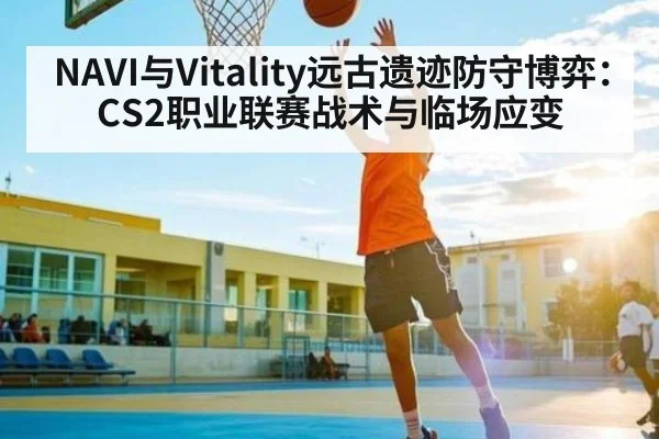 NAVI与Vitality远古遗迹防守博弈:CS2职业联赛战术与临场应变