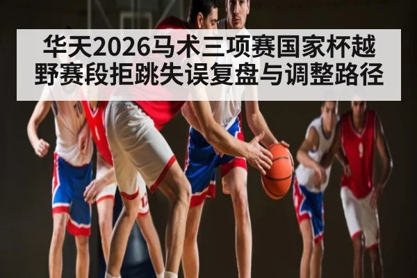 华天2026马术三项赛国家杯越野赛段拒跳失误复盘与调整路径