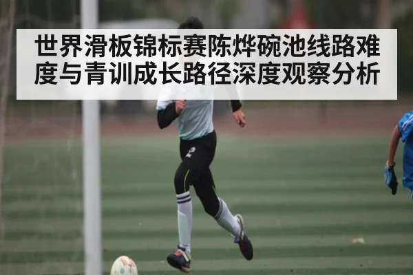 世界滑板锦标赛陈烨碗池线路难度与青训成长路径深度观察分析